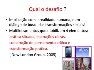 Qual o desafio ?
• Implicação com a realidade humana, num
diálogo de busca das transformações sociais!
• Multiletramentos que mobilizem 4 elementos:
prática situada, instruções claras,
construção de pensamento crítico e
transformação prática.
( New London Group, 2005)
 