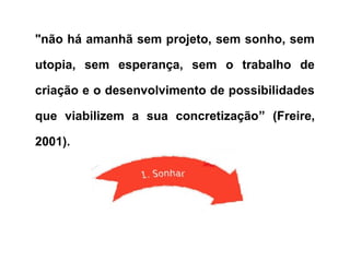 "não há amanhã sem projeto, sem sonho, sem
utopia, sem esperança, sem o trabalho de
criação e o desenvolvimento de possibilidades
que viabilizem a sua concretização” (Freire,
2001).
 