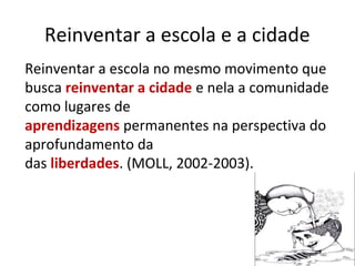 Reinventar a escola e a cidade
Reinventar a escola no mesmo movimento que
busca reinventar a cidade e nela a comunidade
como lugares de
aprendizagens permanentes na perspectiva do
aprofundamento da
das liberdades. (MOLL, 2002-2003).
 