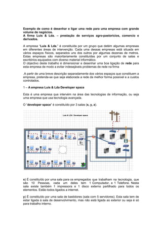 Exemplo de como é desenhar e ligar uma rede para uma empresa com grande volume de negócios.<br />A firma Luís & Lda. – prestação de serviços agro-pastoricios, comercio e derivados.<br />A empresa “Luís & Lda.” é constituída por um grupo que detém algumas empresas em diferentes áreas de intervenção. Cada uma dessas empresas está situada em vários espaços físicos, separados uns dos outros por algumas dezenas de metros. Estas empresas são maioritariamente constituídas por um conjunto de salas e escritórios equipados com diverso material informático.<br />O objectivo deste trabalho é dimensionar e desenhar uma boa ligação de rede para esta empresa de modo a evitar indesejáveis problemas de rede na firma<br />.A partir de uma breve descrição separadamente dos vários espaços que constituem a empresa, pretende-se que seja elaborada a rede da melhor forma possível e a custos controlados.<br />1 – A empresa Luís & Lda Developer space<br />Esta é uma empresa que intervém na área das tecnologias de informação, ou seja uma empresa que usa tecnologia avançada.<br />O “developer space” é constituído por 3 salas (x, y, z).<br /> <br />x) É constituído por uma sala para os empregados que trabalham na tecnologia, que são 10 Pessoas, cada um deles tem 1 Computador, e 1 Telefone. Nesta sala existe também 1 impressora e 1 disco externo partilhado para todos os elementos. Estão todos ligados a internet.<br />y) É constituído por uma sala de bastidores (sala com 5 servidores). Esta sala tem de estar ligada à sala de desenvolvimento, mas não está ligada ao exterior ou seja é só para trabalho interno.<br />z) É constituído por um sala para 2 secretárias, cada uma delas possui 1 Computador, e 1 Telefone. Existe 1 Impressora e 1 Fax que estão partilhados para as 2 secretárias. Estão todos ligados a internet.<br />2 - A empresa Luis & Lda Administration space<br />O “administration space” é constituído por uma empresa que intervém na área de administração ou seja é o local dos administradores do grupo de empresas.<br /> É constituído por 4 salas (a,b,c,d)<br />a) Uma sala onde ficam os 3 administradores do grupo, cada um deles tem 1 Computador, e 1 Telefone. Existe 1 impressora que está partilhada por ambos. Estão todos ligados a internet.<br />b) Um sala para 2 secretárias, cada uma delas possui 1 Computador, e 1 Telefone. Existe ainda 1 Impressora e 1 Fax que estão partilhados para as 2 secretárias. Estão todos ligados a internet.<br />c) Uma sala de espera para pessoas. Tem 1 pessoa na recepção e tem 1 Computador, e 1 Telefone. Esta sala tem acesso a internet.<br />d) Uma sala de reuniões para as reuniões do grupo. A sala está equipada com 1 Datashow e 1 Computador fixos. Deve ser possível às pessoas acederem a internet através dos seus portáteis. Esta sala tem acesso a internet.<br />3 - A empresa Luis & Lda Learning space<br />Este espaço é constituído por uma empresa que intervém na área da formação. <br />O “Learning space” é constituído por 2 salas (j, k).<br />j) Uma sala onde ficam os formadores e responsáveis pela empresa, ou seja tem 3 estações fixas de trabalho cada uma delas com 1 Computador, e 1 Telefone. Existe 1 Impressora e 1 Fax que estão partilhados. Deve ser possível aos formadores acederem a internet através dos seus portáteis. Esta sala tem acesso a internet.<br />k) Uma sala de formação com 15 mesas e cadeiras para os alunos.<br />Todas as formações usam os portáteis dos alunos e deve ser possível esses alunos acederem à internet. Existe na sala 1 Telefone e 1 impressora partilhada pelos alunos. Esta sala tem acesso a internet.<br />4 - A empresa Luis & Lda Management space<br />É uma empresa que intervém na área da gestão e contabilidade do grupo. <br />O “Management space” é constituído por 1 sala.<br />a) Uma sala onde trabalham 5 pessoas, cada uma delas com 1 Computador, e 1 Telefone. Existe 1 Impressora e 1 Fax que estão partilhados. Esta sala tem acesso a internet.<br />5 - A empresa Luis & Lda. Conferences space<br />É uma empresa que intervém na área de conferências.<br /> O Conferences space é constituído por 2 salas.<br />a) Uma sala grande (100 lugares), para efectuar conferências. A sala está equipada com 1 Datashow e 1 Computador fixos. Deve ser possível às pessoas acederem a internet através dos seus portáteis. Esta sala tem acesso a internet.<br />b) Uma sala média (50 lugares), para efectuar conferências. A sala está equipada com 1 Datashow e 1 Computador fixos. Deve ser possível às pessoas acederem a internet através dos seus portáteis. Esta sala tem acesso a internet.<br />6 - A empresa Luís & Lda Bar space<br />É uma empresa que intervém na área de bar e restauração. <br />O Bar space é constituído por 1 sala.<br />a) Um bar que está equipado com 15 tablets pc com acesso à internet.<br />Deve ser possível às pessoas acederem a internet através dos seus portáteis. Esta sala tem acesso a internet.<br />Factores a ter em conta:<br />• Todos os pólos têm de estar ligadas entre si.<br />• Todas as salas dentro dos pólos têm de estar ligadas entre si.<br />• Ter em conta as distâncias, para eventual necessidade de usar equipamentos de aumento de sinal.<br />• Comodidade das pessoas, ou seja por exemplo uma sala onde os computadores estão sempre a mudar de lugar uma rede sem fio poderá ser a melhor opção.<br />• Outras opções importantes (orçamento, atenuação sinal etc.)<br />Nota: Ter em conta as distâncias físicas entre os vários departamentos da firma – Luís & Lda.<br />Relatório:<br />Este relatório pretende justificar as escolhas feitas para a implementação da rede com base nas especificações anteriormente predefinidas.<br />Luís & Lda Developer space<br /> Na sala de desenvolvimento serão passados 12 cabos utp na ligação dos computadores, disco externo e impressora, que ligam a um switch. Os telefones deste pólo são digitais e ligam directamente á central rdis, e à rede telefónica exterior. Na sala de bastidores, os servidores estão ligados por utp ao switch que está programado para não permitir acesso e/do exterior. Na restante sala temos também cabo utp que liga ao switch e este ao modem com acesso á net. O utp foi usado em vez do cabo stp (blindado) devido á curta distância entre equipamentos. Temos também um gateway ligado ao switch que vai interligar por fibra óptica o  administration space e o learning space. Entre o modem e o switch temos um firewall para protecção dos sistemas informáticos internos. <br />Luis & Lda Administration space<br />Neste espaço constituído por 4 salas será usado em todas elas cabo utp que vão dar ao router wireless, que por sua vez está ligado um gateway para ligação da fibra óptica com os outros espaços. A  este router temos um modem para acesso á internet. Na sala de reuniões o data show está ligado por s-video onde tem também o tal router wireless. As ligações são do mesmo tipo das do “developer space”.<br />Luis & Lda Learning space<br />Na sala de formadores será feita a ligação por cabos utp, por sua vez ligados ao router wireless que é ligado depois ao hub. Na sala de formação existe um router wireless que é ligado também ao hub e por sua vez a uma firewall que liga ao modem para acesso á internet. A impressora desta sala liga a uma das portas rj-45 deste router. Ao hub será conectado um gateway para posterior conversão para fibra óptica,e ligar ao developer space. A ligação ao conferences space é feita por cabo entrançado stp pois limita mais o ruído. Além disso a distância é curta.<br />Luis & Lda Management space<br />No” management space” a ligação dos vários pcs é por cabo entrançado utp ligado a um router que por sua vez liga a um modem. Este router recebe as ligações dos espaços “developer, administration e learning space” por fibra óptica através de um gateway ligado ao router. <br />Luis & Lda. Conferences space<br /> Aqui temos na sala de 100 lugares, um router wireless ligado por cabo utp ao pc que tem também um data show ligado a este computador por s-video. O router está ligado por cabo stp ou utp a um switch. Na sala de 50 lugares temos também a mesma configuração, isto é, um router wireless que distribui o sinal wifi ao público e um pc ligado por cabo utp a este router. Está ligado também ao switch. O switch recebe a ligação por cabo stp do “learning space” e através de um gateway do “management space” e está ligado a um modem para acesso á internet. <br />Luís & Lda Bar space<br /> Este pólo recebe ligações por fibra óptica do “managemnet space”  e “administration space” através de um gateway que está ligado a um router wireless que está também ligado a um modem. Os tablets pcs têm o seu acesso á internet garantido por cabo utp ligado ao router. Foi usada a fibra óptica para a interligação entre quase todos os “spaces” devido á distância entre eles, pela rapidez da ligação, pela interferência quase nula e pela segurança superior que oferece às comunicações estabelecidas.<br />