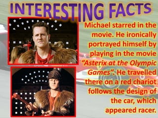 Michael starred in the
movie. He ironically
portrayed himself by
playing in the movie
“Asterix at the Olympic
Games”. He travelled
there on a red chariot
follows the design of
the car, which
appeared racer.

 