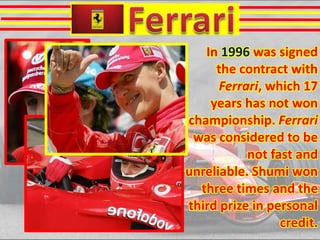 In 1996 was signed
the contract with
Ferrari, which 17
years has not won
championship. Ferrari
was considered to be
not fast and
unreliable. Shumi won
three times and the
third prize in personal
credit.

 
