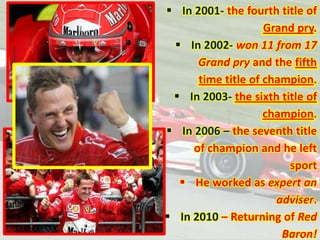  In 2001- the fourth title of
Grand pry.
 In 2002- won 11 from 17
Grand pry and the fifth
time title of champion.
 In 2003- the sixth title of
champion.
 In 2006 – the seventh title
of champion and he left
sport
 He worked as expert an
adviser.
 In 2010 – Returning of Red
Baron!

 