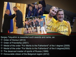Sergey Tetyukhin is rewarded such awards and ranks, as:
 Order of Honour (2012)
 Order of Friendship (2001)
 Medal of the order "For Merits to the Fatherland" of the I degree (2009)
 Medal of the order "For Merits to the Fatherland" of the II degree(2005)
 The deserved master of sports of Russia (1999)
 Honourable citizen of the Belgorod region (2012)

 
