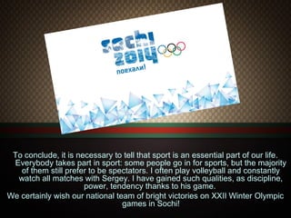 To conclude, it is necessary to tell that sport is an essential part of our life.
Everybody takes part in sport: some people go in for sports, but the majority
of them still prefer to be spectators. I often play volleyball and constantly
watch all matches with Sergey. I have gained such qualities, as discipline,
power, tendency thanks to his game.
We certainly wish our national team of bright victories on XXII Winter Olympic
games in Sochi!

 