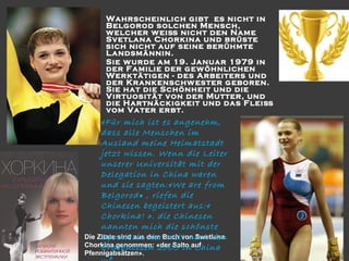 



Wahrscheinlich gibt es nicht in
Belgorod solchen Mensch,
w elcher w eiß nicht den Name
Svetlana Chorkina und brüste
sich nicht auf seine berühmte
Landsmännin.
Sie w urde am 19. Januar 1979 in
der Familie der gew öhnlichen
Werktätigen - des Arbeiters und
der Krankenschw ester geboren.
Sie hat die Schönheit und die
Virtuosität von der Mutter, und
die Hartnäckigkeit und das Fleiß
vom Vater erbt.

«Für mich ist es angenehm,
dass alle Menschen im
Ausland meine Heimatstadt
jetzt wissen. Wenn die Leiter
unserer Universität mit der
Delegation in China waren
und sie sagten:«We are from
Belgorod » , riefen die
Chinesen begeistert aus:«
Chorkina! ». die Chinesen
nannten mich die schönste
Die Zitate sind aus dem Buch von Swetlana
Sportlerin der Welt nach den
Chorkina genommen: «der Salto auf
Ergebnissen 2005 in China
Pfennigabsätzen».
…»

 