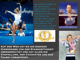 «Immerhin streben in
der sportlichen
Gymnastik nach den
Ergebnissen, es
bezeichnet nicht nur,
viel trainieren,
sondern auch lernen
die Angst und die
Unsicherheit, die
innere Angst und die
Unentschlossenheit
besiegen. Und es ist
kompliziert …»

Auf dem Weg hat sie die riesigen
Hindernisse von der Standheftigkeit
übergewältigt und hat allem die
Einstellung, den Charakter und das
Talent vorgeführt.

 