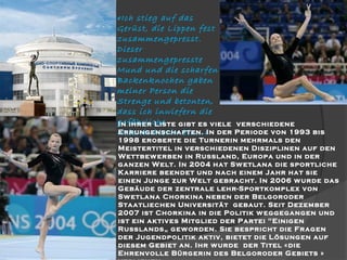 «Ich stieg auf das
Gerüst, die Lippen fest
zusammengepresst.
Dieser
zusammengepresste
Mund und die scharfen
Backenknochen gaben
meiner Person die
Strenge und betonten,
dass ich inwiefern die
gefährliche
In ihrer Liste gibt es viele
Errungenschaften.
Nebenbuhlerin bin…»In der

verschiedene
Periode von 1993 bis
1998 eroberte die Turnerin mehrmals den
Meistertitel in verschiedenen Disziplinen auf den
Wettbew erben in Russland, Europa und in der
ganzen Welt. In 2004 hat Sw etlana die sportliche
Karriere beendet und nach einem Jahr hat sie
einen Junge zur Welt gebracht. In 2006 w urde das
Gebäude der zentrale lehr-Sportkomplex von
Sw etlana Chorkina neben der Belgoroder
Staatliechen Universität gebaut. Seit Dezember
2007 ist Chorkina in die Politik w eggegangen und
ist ein aktives Mitglied der Partei "Einigen
Russlands„ gew orden. Sie bespricht die Fragen
der Jugendpolitik aktiv, bietet die Lösungen auf
diesem Gebiet an. Ihr w urde der Titel «die
Ehrenvolle Bürgerin des Belgoroder Gebiets »

 