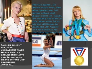 «Ehrlich gesagt , ich
dachte zuerst nicht, dass
diese Sportart ein Teil
meines Lebens wird.
Zuerst wollte ich turnen,
um schlank und schön zu
sein, dann wollte ich so
wie drei Göttinnen der
Schönheit, der Freiheit
und der Freude in der
römischen Mythologie der
Anmut sein…»

Auch es scheint
mir, dass
ungeachtet aller
Werke und der
Errungenschafte
n im Sport, bleibt
sie die schöne und
angenehme
Jungfrau.

 