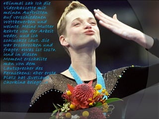 «Einmal sah Ich die
Videokassette mit
meinen Auftritten
auf verschiedenen
Wettbewerben und
weinte. Meine Mutter
kehrte von der Arbeit
weder, und ich
schluchze laut. Sie
war erschrocken und
fragte: «Was ist los?».
Und in diesen
Moment erschallte
man von dem
Lautsprecher des
Fernsehens: «Der erste
Platz hat Svetlana
Chorkina belegt…»

 