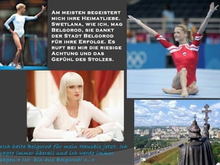 

 

Am meisten begeistert
mich ihre Heimatliebe.
Sw etlana, w ie ich, mag
Belgorod, sie dankt
der Stadt Belgorod
für ihre Erfolge. Es
ruft bei mir die riesige
Achtung und das
Gefühl des Stolzes.

«Ich halte Belgorod für mein Hausbis jetzt. Ich
sagte immer überall und ich werde immer
sagen:« Ich bin aus Belgorod! »…»

 