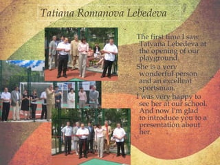 Tatiana Romanova Lebedeva
The first time I saw
Tatyana Lebedeva at
the opening of our
playground.
She is a very
wonderful person
and an excellent
sportsman.
I was very happy to
see her at our school.
And now I'm glad
to introduce you to a
presentation about
her.

 