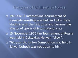 





1970 the IX International tournament of
free-style wrestling was held in Tbilisi. Here
Vladimir won the first prize and became the
Master of sports of international class.
15 November 1970 the Tournament of Russia
was held in Syktyvkar. He won “silver”.
This year the Union Competition was held in
Ezhva. Nobody was not equal to him.

 
