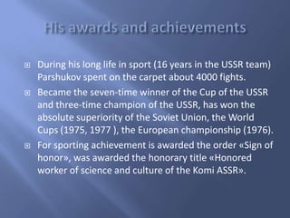 





During his long life in sport (16 years in the USSR team)
Parshukov spent on the carpet about 4000 fights.
Became the seven-time winner of the Cup of the USSR
and three-time champion of the USSR, has won the
absolute superiority of the Soviet Union, the World
Cups (1975, 1977 ), the European championship (1976).
For sporting achievement is awarded the order «Sign of
honor», was awarded the honorary title «Honored
worker of science and culture of the Komi ASSR».

 