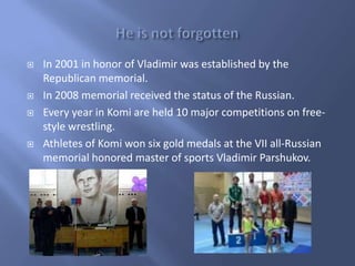 






In 2001 in honor of Vladimir was established by the
Republican memorial.
In 2008 memorial received the status of the Russian.
Every year in Komi are held 10 major competitions on freestyle wrestling.
Athletes of Komi won six gold medals at the VII all-Russian
memorial honored master of sports Vladimir Parshukov.

 