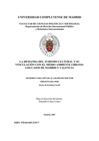 UNIVERSIDAD COMPLUTENSE DE MADRID

    FACULTAD DE CIENCIAS POLITICAS Y SOCIOLOGIA
        Departamento de Derecho Internacional Público
                y Relaciones Internacionales




    LA DEMANDA DEL TURISMO CULTURAL Y SU
 VINCULACIÓN CON EL MEDIO AMBIENTE URBANO:
        LOS CASOS DE MADRID Y VALENCIA


          MEMORIA PARA OPTAR AL GRADO DE DOCTOR
                          PRESENTADA POR
                      Javier de Esteban Curiel




                    Bajo la dirección del doctor:
                      Alejandro López López




                            Madrid, 2007


ISBN: 978-84-669-3139-7
 
