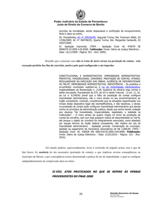 Poder Judiciário do Estado de Pernambuco
                                Juízo de Direito da Comarca de Bonito

                                  princípio da moralidade, sendo dispensável a verificação de enriquecimento
                                  ilícito e dano ao erário.
                                  III. Precedentes: AC nº 399350/PE, Segunda Turma, Rel. Francisco Wildo, DJ
                                  17/06/2009; AC nº 469748/CE, Quarta Turma, Rel. Margarida Cantarelli, DJ
                                  29/07/2009.
                                  IV. Apelação improvida. (TRF5 - Apelação Civel: AC 479579 SE
                                  0006579-23.2005.4.05.8500. Publicação: Fonte: Diário da Justiça Eletrônico -
                                  Data: 12/11/2009 - Página: 921 - Ano: 2009).


                     Ressalto que o presente caso não se trata de mero atraso na prestação de contas, com
execução perfeita dos fins do convênio, motivo pelo qual configurado o ato ímprobo:



                                  CONSTITUCIONAL E ADMINISTRATIVO. IMPROBIDADE ADMINISTRATIVA.
                                  PREFEITOS. POSSIBILIDADE. CONVÊNIO. PRESTAÇÃO DE CONTAS. ATRASO.
                                  REGULARIDADE NA EXECUÇÃO DAS OBRAS. AUSÊNCIA DE DESONESTIDADE
                                  OU MÁ-FÉ. IMPROBIDADE ADMINISTRATIVA. INEXISTÊNCIA. - Os prefeitos e
                                  ex-prefeitos municipais sujeitam-se à Lei de Improbidade Administrativa.
                                  Inaplicabilidade da Reclamação n. 2138. Ausência de eficácia erga omnes e
                                  efeito vinculante. Precedentes do STF, do STJ e deste Tribunal. - O art. 11, VI,
                                  da Lei n. 8.249/92 prevê que a falta de prestação de contas configura
                                  improbidade administrativa, não o mero atraso no seu encaminhamento ao
                                  órgão competente. Contudo, considerando que as situações especificadas nos
                                  incisos desse dispositivo legal são exemplificativas, e não taxativas, o atraso
                                  na prestação de contas pode configurar improbidade administrativa que atenta
                                  contra os princípios da administração pública, desde que tenha havido violação
                                  aos deveres "de honestidade, imparcialidade, legalidade, e lealdade às
                                  instituições". - O mero atraso de quatro meses no envio da prestação de
                                  contas de convênio, sem que haja qualquer indício de desonestidade ou má-fé,
                                  até porque o objeto do convênio foi integralmente executado, como atestado
                                  por equipe técnica do órgão federal competente, não implica em ato de
                                  improbidade administrativa. - Apelação provida. Condenação do município-
                                  apelado ao pagamento de honorários advocatícios de R$ 2.000,00. (TRF5 -
                                  Apelação Civel: AC 436928 RN 0001518-93.2005.4.05.8400. Publicação:
                                  Fonte: Diário da Justiça Eletrônico - Data: 21/01/2010 - Página: 122 - Ano:
                                  2010).



                     Tal citação poderia, equivocadamente, levar à conclusão do julgado acima, mas o que de
fato houve foi ausência do ato necessário (prestação de contas), o que implicou severas conseqüências ao
município de Bonito, e por conseqüência restou demonstrada a prática de ato de improbidade, o qual se configura
independentemente do comprovado dano ao erário.



                            II-VIII. ATOS PRATICADOS NO QUE SE REFERE ÀS VERBAS
                            PROVENIENTES DO PNAE-2000




                                                                                    Damião Severiano de Sousa
                                                     30                             Juiz de Direito
                                                                                    Exercício Cumulativo
 