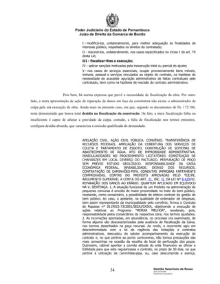 Poder Judiciário do Estado de Pernambuco
                                Juízo de Direito da Comarca de Bonito

                                   I - modificá-los, unilateralmente, para melhor adequação às finalidades de
                                   interesse público, respeitados os direitos do contratado;
                                   II - rescindi-los, unilateralmente, nos casos especificados no inciso I do art. 79
                                   desta Lei;
                                   III - fiscalizar-lhes a execução;
                                   IV - aplicar sanções motivadas pela inexecução total ou parcial do ajuste;
                                   V - nos casos de serviços essenciais, ocupar provisoriamente bens móveis,
                                   imóveis, pessoal e serviços vinculados ao objeto do contrato, na hipótese da
                                   necessidade de acautelar apuração administrativa de faltas contratuais pelo
                                   contratado, bem como na hipótese de rescisão do contrato administrativo.


                     Pois bem, há norma expressa que prevê a necessidade de fiscalização da obra. Por outro
lado, a mera apresentação de ação de reparação de danos em face da construtora não exime o administrador da
culpa pela má execução da obra. Ainda mais no presente caso, em que, segundo os documentos de fls. 172/186,
resta demonstrado que houve total desídia na fiscalização da construção. De fato, a mera fiscalização falha ou
insuficiente é capaz de afastar a gravidade da culpa, contudo, a falta de fiscalização nos termos presentes,
configura desídia absurda, que caracteriza a omissão qualificada do demandado.



                                   APELAÇÃO CIVIL. AÇÃO CIVIL PÚBLICA. CONVÊNIO. TRANSFERÊNCIA DE
                                   RECURSOS FEDERAIS. AMPLIAÇÃO DA COBERTURA DOS SERVIÇOS DE
                                   COLETA E TRATAMENTO DE ESGOTO. CONSTRUÇÃO DE SISTEMAS DE
                                   ABASTECIMENTO DE ÁGUA. ATO DE IMPROBIDADE ADMINISTRATIVA.
                                   IRREGULARIDADES NO PROCEDIMENTO LICITATÓRIO. CONSTRUÇÃO DE
                                   CHAFARIZES EM LOCAL DIVERSO DO PACTUADO. PERFURAÇÃO DE POÇO
                                   SEM PRÉVIO ESTUDO GEOLÓGICO. RESPONSABILIDADE DA CAIXA
                                   ECONÔMICA FEDERAL. INVIABILIDADE. DESVIO DOS RECURSOS.
                                   CONTRATAÇÃO DE CAMINHÕES-PIPA. CONDUTAS IMPROBAS FARTAMENTE
                                   COMPROVADAS. CONTAS DO PREFEITO APROVADAS PELO TCE/PE.
                                   ARGUMENTO SUPERÁVEL A CONTA DO ART. 21, INC. II, DA LEI Nº 8.429/92.
                                   REPARAÇÃO DOS DANOS AO ERÁRIO. QUANTUM APLICADO EM EQUÍVOCO
                                   NA V. SENTENÇA. 1. A situação funcional de um Prefeito na administração de
                                   pequenas comunas é envolta de maior proximidade no trato do bem público,
                                   revelando, como consectário, a possibilidade de efetivo controle da gestão do
                                   bem público. Ao caso, o apelante, na qualidade de ordenador de despesas,
                                   bem assim representante da municipalidade pelo convênio, firmou o Contrato
                                   de Repasse nº 0119015-73/2001/SEDU/CAIXA, objetivando a execução de
                                   ações relativas ao Programa "MORAR MELHOR", revelando, pois,
                                   responsabilidade pelos consectários da respectiva obra, nos termos ajustados.
                                   2. As incorreções apontadas, em abundância, no processo ora examinado, de
                                   forma alguma são descaracterizadas pela ausência de fiscalização da Caixa,
                                   nos termos desenhados na peça recursal. Ao revés, o recorrente agiu em
                                   desconformidade com a lei de regência das licitações e contratos
                                   administrativos, descuidou do salutar acompanhamento da execução do
                                   contrato e, no que pertine ao ponto controverso, não tomou precauções das
                                   mais comezinhas na ocasião da escolha do local de perfuração dos poços.
                                   Outrossim, cabível apontar a correta atitude do ente financeiro ao oficiar a
                                   Edilidade para que esta regularizasse o contrato, no prazo de 30 dias, no que
                                   pertine à utilização de caminhões-pipa, ou, caso descumprida a avença,



                                                                                      Damião Severiano de Sousa
                                                       34                             Juiz de Direito
                                                                                      Exercício Cumulativo
 