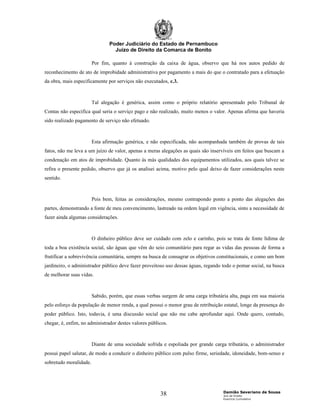 Poder Judiciário do Estado de Pernambuco
                                  Juízo de Direito da Comarca de Bonito

                        Por fim, quanto à construção da caixa de água, observo que há nos autos pedido de
reconhecimento de ato de improbidade administrativa por pagamento a mais do que o contratado para a efetuação
da obra, mais especificamente por serviços não executados, c.3.



                        Tal alegação é genérica, assim como o próprio relatório apresentado pelo Tribunal de
Contas não especifica qual seria o serviço pago e não realizado, muito menos o valor. Apenas afirma que haveria
sido realizado pagamento de serviço não efetuado.



                        Esta afirmação genérica, e não especificada, não acompanhada também de provas de tais
fatos, não me leva a um juízo de valor, apenas a meras alegações as quais são inservíveis em feitos que buscam a
condenação em atos de improbidade. Quanto às más qualidades dos equipamentos utilizados, aos quais talvez se
refira o presente pedido, observo que já os analisei acima, motivo pelo qual deixo de fazer considerações neste
sentido.



                        Pois bem, feitas as considerações, mesmo contrapondo ponto a ponto das alegações das
partes, demonstrando a fonte de meu convencimento, lastreado na ordem legal em vigência, sinto a necessidade de
fazer ainda algumas considerações.



                        O dinheiro público deve ser cuidado com zelo e carinho, pois se trata de fonte lídima de
toda a boa existência social, são águas que vêm do seio comunitário para regar as vidas das pessoas de forma a
frutificar a sobrevivência comunitária, sempre na busca de consagrar os objetivos constitucionais, e como um bom
jardineiro, o administrador público deve fazer proveitoso uso dessas águas, regando todo o pomar social, na busca
de melhorar suas vidas.



                        Sabido, porém, que essas verbas surgem de uma carga tributária alta, paga em sua maioria
pelo esforço da população de menor renda, a qual possui o menor grau de retribuição estatal, longe da presença do
poder público. Isto, todavia, é uma discussão social que não me cabe aprofundar aqui. Onde quero, contudo,
chegar, é, enfim, no administrador destes valores públicos.



                        Diante de uma sociedade sofrida e espoliada por grande carga tributária, o administrador
possui papel salutar, de modo a conduzir o dinheiro público com pulso firme, seriedade, idoneidade, bom-senso e
sobretudo moralidade.




                                                                                    Damião Severiano de Sousa
                                                       38                           Juiz de Direito
                                                                                    Exercício Cumulativo
 