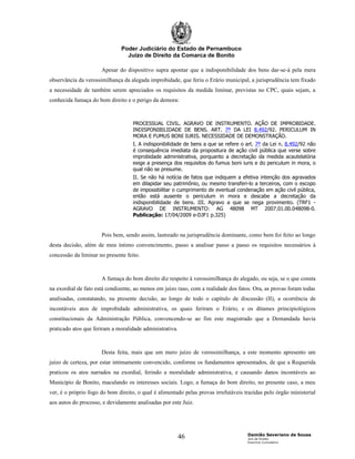 Poder Judiciário do Estado de Pernambuco
                                 Juízo de Direito da Comarca de Bonito

                      Apesar do dispositivo supra apontar que a indisponibilidade dos bens dar-se-á pela mera
observância da verossimilhança da alegada improbidade, que feriu o Erário municipal, a jurisprudência tem fixado
a necessidade de também serem apreciados os requisitos da medida liminar, previstas no CPC, quais sejam, a
conhecida fumaça do bom direito e o perigo da demora:



                                    PROCESSUAL CIVIL. AGRAVO DE INSTRUMENTO. AÇÃO DE IMPROBIDADE.
                                    INDISPONIBILIDADE DE BENS. ART. 7º DA LEI 8.492/92. PERICULUM IN
                                    MORA E FUMUS BONI IURIS. NECESSIDADE DE DEMONSTRAÇÃO.
                                    I. A indisponibilidade de bens a que se refere o art. 7º da Lei n. 8.492/92 não
                                    é consequência imediata da propositura de ação civil pública que verse sobre
                                    improbidade administrativa, porquanto a decretação da medida acautelatória
                                    exige a presença dos requisitos do fumus boni iuris e do periculum in mora, o
                                    qual não se presume.
                                    II. Se não há notícia de fatos que indiquem a efetiva intenção dos agravados
                                    em dilapidar seu patrimônio, ou mesmo transferi-lo a terceiros, com o escopo
                                    de impossibilitar o cumprimento de eventual condenação em ação civil pública,
                                    então está ausente o periculum in mora e descabe a decretação da
                                    indisponibilidade de bens. III. Agravo a que se nega provimento. (TRF1 -
                                    AGRAVO DE INSTRUMENTO: AG 48098 MT 2007.01.00.048098-0.
                                    Publicação: 17/04/2009 e-DJF1 p.325)


                      Pois bem, sendo assim, lastreado na jurisprudência dominante, como bem foi feito ao longo
desta decisão, além de meu íntimo convencimento, passo a analisar passo a passo os requisitos necessários à
concessão da liminar no presente feito.



                      A fumaça do bom direito diz respeito à verossimilhança do alegado, ou seja, se o que consta
na exordial de fato está condizente, ao menos em juízo raso, com a realidade dos fatos. Ora, as provas foram todas
analisadas, constatando, na presente decisão, ao longo de todo o capítulo de discussão (II), a ocorrência de
incontáveis atos de improbidade administrativa, os quais feriram o Erário, e os ditames principiológicos
constitucionais da Administração Pública, convencendo-se ao fim este magistrado que a Demandada havia
praticado atos que feriram a moralidade administrativa.



                      Desta feita, mais que um mero juízo de verossimilhança, a este momento apresento um
juízo de certeza, por estar intimamente convencido, conforme os fundamentos apresentados, de que a Requerida
praticou os atos narrados na exordial, ferindo a moralidade administrativa, e causando danos incontáveis ao
Município de Bonito, maculando os interesses sociais. Logo, a fumaça do bom direito, no presente caso, a meu
ver, é o próprio fogo do bom direito, o qual é alimentado pelas provas irrefutáveis trazidas pelo órgão ministerial
aos autos do processo, e devidamente analisadas por este Juiz.




                                                                                     Damião Severiano de Sousa
                                                          46                         Juiz de Direito
                                                                                     Exercício Cumulativo
 