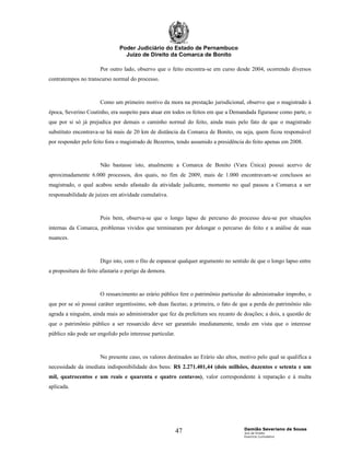 Poder Judiciário do Estado de Pernambuco
                                 Juízo de Direito da Comarca de Bonito

                      Por outro lado, observo que o feito encontra-se em curso desde 2004, ocorrendo diversos
contratempos no transcurso normal do processo.



                      Como um primeiro motivo da mora na prestação jurisdicional, observo que o magistrado à
época, Severino Coutinho, era suspeito para atuar em todos os feitos em que a Demandada figurasse como parte, o
que por si só já prejudica por demais o caminho normal do feito, ainda mais pelo fato de que o magistrado
substituto encontrava-se há mais de 20 km de distância da Comarca de Bonito, ou seja, quem ficou responsável
por responder pelo feito fora o magistrado de Bezerros, tendo assumido a presidência do feito apenas em 2008.



                      Não bastasse isto, atualmente a Comarca de Bonito (Vara Única) possui acervo de
aproximadamente 6.000 processos, dos quais, no fim de 2009, mais de 1.000 encontravam-se conclusos ao
magistrado, o qual acabou sendo afastado da atividade judicante, momento no qual passou a Comarca a ser
responsabilidade de juízes em atividade cumulativa.



                      Pois bem, observa-se que o longo lapso de percurso do processo deu-se por situações
internas da Comarca, problemas vividos que terminaram por delongar o percurso do feito e a análise de suas
nuances.



                      Digo isto, com o fito de espancar qualquer argumento no sentido de que o longo lapso entre
a propositura do feito afastaria o perigo da demora.



                      O ressarcimento ao erário público fere o patrimônio particular do administrador ímprobo, o
que por se só possui caráter urgentíssimo, sob duas facetas; a primeira, o fato de que a perda do patrimônio não
agrada a ninguém, ainda mais ao administrador que fez da prefeitura seu recanto de doações; a dois, a questão de
que o patrimônio público a ser ressarcido deve ser garantido imediatamente, tendo em vista que o interesse
público não pode ser engolido pelo interesse particular.



                      No presente caso, os valores destinados ao Erário são altos, motivo pelo qual se qualifica a
necessidade da imediata indisponibilidade dos bens: R$ 2.271.401,44 (dois milhões, duzentos e setenta e um
mil, quatrocentos e um reais e quarenta e quatro centavos), valor correspondente à reparação e à multa
aplicada.




                                                                                    Damião Severiano de Sousa
                                                           47                       Juiz de Direito
                                                                                    Exercício Cumulativo
 