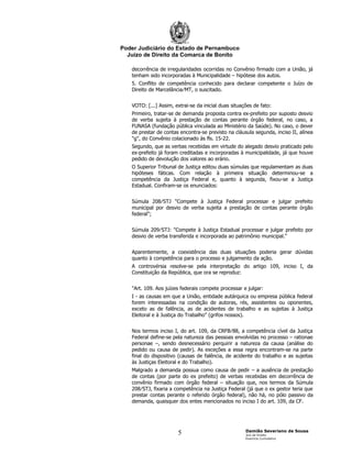 Poder Judiciário do Estado de Pernambuco
  Juízo de Direito da Comarca de Bonito

   decorrência de irregularidades ocorridas no Convênio firmado com a União, já
   tenham sido incorporadas à Municipalidade – hipótese dos autos.
   5. Conflito de competência conhecido para declarar competente o Juízo de
   Direito de Marcelância⁄MT, o suscitado.


   VOTO: [...] Assim, extrai-se da inicial duas situações de fato:
   Primeiro, tratar-se de demanda proposta contra ex-prefeito por suposto desvio
   de verba sujeita à prestação de contas perante órgão federal, no caso, a
   FUNASA (fundação pública vinculada ao Ministério da Saúde). No caso, o dever
   de prestar de contas encontra-se previsto na cláusula segunda, inciso II, alínea
   "g", do Convênio colacionado às fls. 15-22.
   Segundo, que as verbas recebidas em virtude do alegado desvio praticado pelo
   ex-prefeito já foram creditadas e incorporadas à municipalidade, já que houve
   pedido de devolução dos valores ao erário.
   O Superior Tribunal de Justiça editou duas súmulas que regulamentam as duas
   hipóteses fáticas. Com relação à primeira situação determinou-se a
   competência da Justiça Federal e, quanto à segunda, fixou-se a Justiça
   Estadual. Confiram-se os enunciados:


   Súmula 208⁄STJ "Compete à Justiça Federal processar e julgar prefeito
   municipal por desvio de verba sujeita a prestação de contas perante órgão
   federal";


   Súmula 209⁄STJ: "Compete à Justiça Estadual processar e julgar prefeito por
   desvio de verba transferida e incorporada ao patrimônio municipal."


   Aparentemente, a coexistência das duas situações poderia gerar dúvidas
   quanto à competência para o processo e julgamento da ação.
   A controvérsia resolve-se pela interpretação do artigo 109, inciso I, da
   Constituição da República, que ora se reproduz:


   "Art. 109. Aos juízes federais compete processar e julgar:
   I - as causas em que a União, entidade autárquica ou empresa pública federal
   forem interessadas na condição de autoras, rés, assistentes ou oponentes,
   exceto as de falência, as de acidentes de trabalho e as sujeitas à Justiça
   Eleitoral e à Justiça do Trabalho" (grifos nossos).


   Nos termos inciso I, do art. 109, da CRFB⁄88, a competência cível da Justiça
   Federal define-se pela natureza das pessoas envolvidas no processo – rationae
   personae –, sendo desnecessário perquirir a natureza da causa (análise do
   pedido ou causa de pedir). As exceções a essa regra encontram-se na parte
   final do dispositivo (causas de falência, de acidente do trabalho e as sujeitas
   às Justiças Eleitoral e do Trabalho).
   Malgrado a demanda possua como causa de pedir – a ausência de prestação
   de contas (por parte do ex prefeito) de verbas recebidas em decorrência de
   convênio firmado com órgão federal – situação que, nos termos da Súmula
   208⁄STJ, fixaria a competência na Justiça Federal (já que o ex gestor teria que
   prestar contas perante o referido órgão federal), não há, no pólo passivo da
   demanda, quaisquer dos entes mencionados no inciso I do art. 109, da CF.




                                                      Damião Severiano de Sousa
                       5                              Juiz de Direito
                                                      Exercício Cumulativo
 