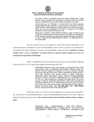 Poder Judiciário do Estado de Pernambuco
                                 Juízo de Direito da Comarca de Bonito

                                    Com efeito, embora a Fundação Nacional de Saúde -FUNASA seja o órgão
                                    perante o qual o ex-gestor teria que prestar as referidas contas, em nenhum
                                    dos juízos conflitantes houve a inclusão desse ente federal no processo.
                                    Tanto é assim que, se o Município e a Funasa tiverem que "dirimir quaisquer
                                    dúvidas fundadas neste Convênio", a causa deverá ser apreciada no "foro da
                                    Justiça Federal – Seção Judiciária do Distrito Federal, com renúncia expressa a
                                    outros, por mais que privilegiados que forem", consoante foro de eleição
                                    estipulado na última cláusula da avença (fl. 22).
                                    Dessa forma, compete à Justiça Estadual processar e julgar as ações em que
                                    se postule o ressarcimento de recursos ao erário municipal ou a prestação de
                                    contas, quando a demanda tiver como partes apenas Município e ex-prefeito .
                                    [...] (STJ - CONFLITO DE COMPETÊNCIA Nº 100.507 - MT (2008⁄0232471-7).
                                    DJe 25/05/2009).


                      Pois bem, observa-se que os atos referentes às verbas federais foram apresentados a este
juízo posteriormente à prestação de contas da municipalidade ao ente da União, o que por si só já demonstra a
incorporação dos valores estipulados ao domínio da municipalidade, motivo pelo qual, competente à Justiça
estadual, uma vez que a competência da Justiça Federal se apresenta apenas quando não ocorre tal
incorporação ao patrimônio do Município.



                      Quanto à competência deste juízo de primeiro grau, invoca a parte demandada a aplicação
do art. 84 do CPP, §1º e 2º, os quais foram julgados inconstitucionais pelo STF:
                                    COMPETÊNCIA. Ratione muneris. Foro especial, ou prerrogativa de foro. Perda
                                    superveniente. Ação de improbidade administrativa. Mandato eletivo. Ex-
                                    prefeito municipal. Cessação da investidura no curso do processo. Remessa
                                    dos autos ao juízo de primeiro grau. Ofensa à autoridade da decisão da Rcl nº
                                    2.381. Não ocorrência. Fato ocorrido durante a gestão. Irrelevância.
                                    Reclamação julgada improcedente. Agravo improvido. Inconstitucionalidade
                                    dos §§ 1º e 2º do art. 84 do CPP, introduzidos pela Lei nº 10.628/2002. ADIs
                                    nº 2.797 e nº 2.860. Precedentes. A cessação do mandato eletivo, no curso do
                                    processo de ação de improbidade administrativa, implica perda automática da
                                    chamada prerrogativa de foro e deslocamento da causa ao juízo de primeiro
                                    grau, ainda que o fato que deu causa à demanda haja ocorrido durante o
                                    exercício da função pública. (STF. Rcl 3021 AgR / SP - SÃO PAULO.
                                    DJe-025 DIVULG 05-02-2009 PUBLIC 06-02-2009)


                      Sendo assim, tendo em vista que o foro privilegiado deve ser previsto na Constituição, e
que tal é prescrito no texto fundamental para os crimes de responsabilidade, dos quais não se inclui a figura do
prefeito (ex-prefeita no presente caso), cabe ao juízo de primeiro grau da justiça estadual conhecer e julgar o
pleito:



                                    PROCESSUAL CIVIL E ADMINISTRATIVO – AÇÃO CIVIL PÚBLICA –
                                    IMPROBIDADE ADMINISTRATIVA – VIOLAÇÃO DO ART. 535 DO CPC NÃO
                                    CARACTERIZADA – SÚMULA 284/STF – EX-PREFEITO – APLICAÇÃO DA LEI



                                                                                     Damião Severiano de Sousa
                                                        6                            Juiz de Direito
                                                                                     Exercício Cumulativo
 