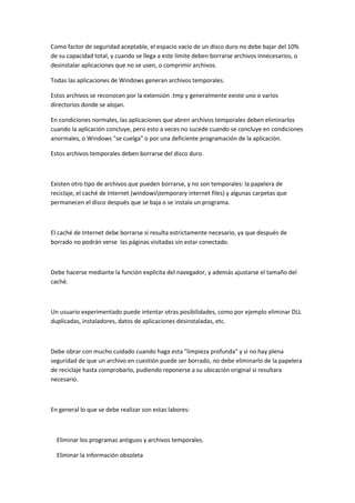 Como factor de seguridad aceptable, el espacio vacío de un disco duro no debe bajar del 10%
de su capacidad total, y cuando se llega a este límite deben borrarse archivos innecesarios, o
desinstalar aplicaciones que no se usen, o comprimir archivos.

Todas las aplicaciones de Windows generan archivos temporales.

Estos archivos se reconocen por la extensión .tmp y generalmente existe uno o varios
directorios donde se alojan.

En condiciones normales, las aplicaciones que abren archivos temporales deben eliminarlos
cuando la aplicación concluye, pero esto a veces no sucede cuando se concluye en condiciones
anormales, o Windows "se cuelga" o por una deficiente programación de la aplicación.

Estos archivos temporales deben borrarse del disco duro.



Existen otro tipo de archivos que pueden borrarse, y no son temporales: la papelera de
reciclaje, el caché de Internet (windowstemporary internet files) y algunas carpetas que
permanecen el disco después que se baja o se instala un programa.



El caché de Internet debe borrarse si resulta estrictamente necesario, ya que después de
borrado no podrán verse las páginas visitadas sin estar conectado.



Debe hacerse mediante la función explícita del navegador, y además ajustarse el tamaño del
caché.



Un usuario experimentado puede intentar otras posibilidades, como por ejemplo eliminar DLL
duplicadas, instaladores, datos de aplicaciones desinstaladas, etc.



Debe obrar con mucho cuidado cuando haga esta "limpieza profunda" y si no hay plena
seguridad de que un archivo en cuestión puede ser borrado, no debe eliminarlo de la papelera
de reciclaje hasta comprobarlo, pudiendo reponerse a su ubicación original si resultara
necesario.



En general lo que se debe realizar son estas labores:



  Eliminar los programas antiguos y archivos temporales.

  Eliminar la información obsoleta
 