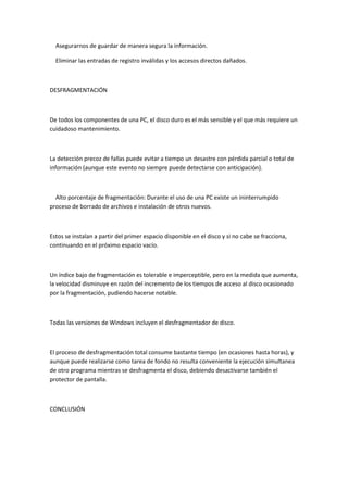 Asegurarnos de guardar de manera segura la información.

  Eliminar las entradas de registro inválidas y los accesos directos dañados.



DESFRAGMENTACIÓN



De todos los componentes de una PC, el disco duro es el más sensible y el que más requiere un
cuidadoso mantenimiento.



La detección precoz de fallas puede evitar a tiempo un desastre con pérdida parcial o total de
información (aunque este evento no siempre puede detectarse con anticipación).



  Alto porcentaje de fragmentación: Durante el uso de una PC existe un ininterrumpido
proceso de borrado de archivos e instalación de otros nuevos.



Estos se instalan a partir del primer espacio disponible en el disco y si no cabe se fracciona,
continuando en el próximo espacio vacío.



Un índice bajo de fragmentación es tolerable e imperceptible, pero en la medida que aumenta,
la velocidad disminuye en razón del incremento de los tiempos de acceso al disco ocasionado
por la fragmentación, pudiendo hacerse notable.



Todas las versiones de Windows incluyen el desfragmentador de disco.



El proceso de desfragmentación total consume bastante tiempo (en ocasiones hasta horas), y
aunque puede realizarse como tarea de fondo no resulta conveniente la ejecución simultanea
de otro programa mientras se desfragmenta el disco, debiendo desactivarse también el
protector de pantalla.



CONCLUSIÓN
 
