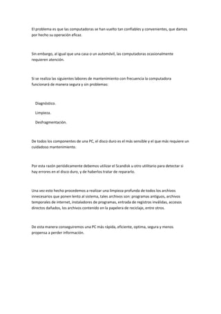 El problema es que las computadoras se han vuelto tan confiables y convenientes, que damos
por hecho su operación eficaz.



Sin embargo, al igual que una casa o un automóvil, las computadoras ocasionalmente
requieren atención.



Si se realiza las siguientes labores de mantenimiento con frecuencia la computadora
funcionará de manera segura y sin problemas:



  Diagnóstico.

  Limpieza.

  Desfragmentación.



De todos los componentes de una PC, el disco duro es el más sensible y el que más requiere un
cuidadoso mantenimiento.



Por esta razón periódicamente debemos utilizar el Scandisk u otro utilitario para detectar si
hay errores en el disco duro, y de haberlos tratar de repararlo.



Una vez esto hecho procedemos a realizar una limpieza profunda de todos los archivos
innecesarios que ponen lento al sistema, tales archivos son: programas antiguos, archivos
temporales de internet, instaladores de programas, entrada de registros inválidas, accesos
directos dañados, los archivos contenido en la papelera de reciclaje, entre otros.



De esta manera conseguiremos una PC más rápida, eficiente, optima, segura y menos
propensa a perder información.
 
