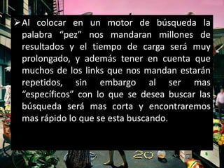 Al colocar en un motor de búsqueda la
 palabra “pez” nos mandaran millones de
 resultados y el tiempo de carga será muy
 prolongado, y además tener en cuenta que
 muchos de los links que nos mandan estarán
 repetidos, sin embargo al ser mas
 “específicos” con lo que se desea buscar las
 búsqueda será mas corta y encontraremos
 mas rápido lo que se esta buscando.
 