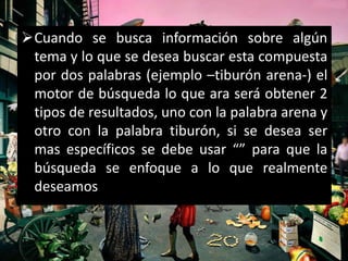 Cuando se busca información sobre algún
 tema y lo que se desea buscar esta compuesta
 por dos palabras (ejemplo –tiburón arena-) el
 motor de búsqueda lo que ara será obtener 2
 tipos de resultados, uno con la palabra arena y
 otro con la palabra tiburón, si se desea ser
 mas específicos se debe usar “” para que la
 búsqueda se enfoque a lo que realmente
 deseamos
 