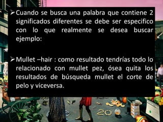 Cuando se busca una palabra que contiene 2
 significados diferentes se debe ser especifico
 con lo que realmente se desea buscar
 ejemplo:

Mullet –hair : como resultado tendrías todo lo
 relacionado con mullet pez, ósea quita los
 resultados de búsqueda mullet el corte de
 pelo y viceversa.
 