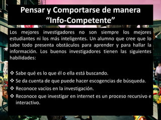 Pensar y Comportarse de manera
           “Info-Competente”
Los mejores investigadores no son siempre los mejores
estudiantes ni los más inteligentes. Un alumno que cree que lo
sabe todo presenta obstáculos para aprender y para hallar la
información. Los buenos investigadores tienen las siguientes
habilidades:

 Sabe qué es lo que él o ella está buscando.
 Se da cuenta de que puede hacer escogencias de búsqueda.
 Reconoce vacíos en la investigación.
 Reconoce que investigar en internet es un proceso recursivo e
  interactivo.
 