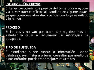 INFORMACIÓN PREVIA
El tener conocimientos previos del tema podría ayudar
y a su vez traer conflictos al estúdiate en algunos casos,
ya que ocasiones abra discrepancia con lo ya asimilado
y lo nuevo.

PROCESO
Si las cosas no van por buen camino, debemos de
estudiar la causa y reorganizar las estrategias de
búsqueda.

TIPO DE BÚSQUEDA
El estudiante puede buscar la información usando
palabras clave, materia o tema. consultar por medio de
estos métodos puede traer mejores resultados.
 