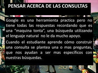 PENSAR ACERCA DE LAS CONSULTAS

Google es una herramienta practica pero no
tiene todas las respuestas recordando que es
una “maquina tonta”, una búsqueda utilizando
el lenguaje natural no le da mucho apoyo.
Cuando el estudiante aprende cómo construir
una consulta se plantea una o mas preguntas,
que nos ayudan a ser mas específicos con
nuestras búsquedas.
 