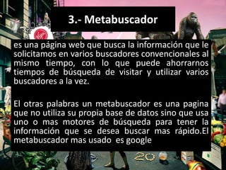 3.- Metabuscador
es una página web que busca la información que le
solicitamos en varios buscadores convencionales al
mismo tiempo, con lo que puede ahorrarnos
tiempos de búsqueda de visitar y utilizar varios
buscadores a la vez.

El otras palabras un metabuscador es una pagina
que no utiliza su propia base de datos sino que usa
uno o mas motores de búsqueda para tener la
información que se desea buscar mas rápido.El
metabuscador mas usado es google
 