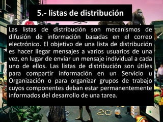 5.- listas de distribución
Las listas de distribución son mecanismos de
difusión de información basadas en el correo
electrónico. El objetivo de una lista de distribución
es hacer llegar mensajes a varios usuarios de una
vez, en lugar de enviar un mensaje individual a cada
uno de ellos. Las listas de distribución son útiles
para compartir información en un Servicio u
Organización o para organizar grupos de trabajo
cuyos componentes deban estar permanentemente
informados del desarrollo de una tarea.
 