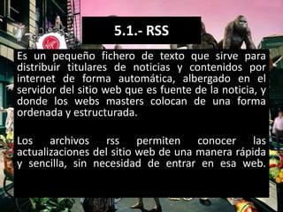 5.1.- RSS
Es un pequeño fichero de texto que sirve para
distribuir titulares de noticias y contenidos por
internet de forma automática, albergado en el
servidor del sitio web que es fuente de la noticia, y
donde los webs masters colocan de una forma
ordenada y estructurada.

Los archivos rss permiten conocer las
actualizaciones del sitio web de una manera rápida
y sencilla, sin necesidad de entrar en esa web.
 