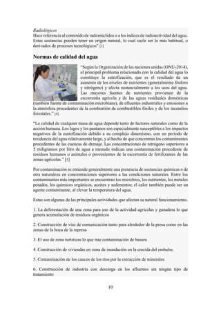 10
Radiológicos
Hace referencia al contenido de radionúclidos o a los índices de radioactividad del agua.
Estas sustancias pueden tener un origen natural, lo cual suele ser lo más habitual, o
derivados de procesos tecnológicos” [3]
Normas de calidad del agua
“Según la Organización de las naciones unidas (ONU-2014),
el principal problema relacionado con la calidad del agua lo
constituye la eutrofización, que es el resultado de un
aumento de los niveles de nutrientes (generalmente fósforo
y nitrógeno) y afecta sustancialmente a los usos del agua.
Las mayores fuentes de nutrientes provienen de la
escorrentía agrícola y de las aguas residuales domésticas
(también fuente de contaminación microbiana), de efluentes industriales y emisiones a
la atmósfera procedentes de la combustión de combustibles fósiles y de los incendios
forestales.” [4]
“La calidad de cualquier masa de agua depende tanto de factores naturales como de la
acción humana. Los lagos y los pantanos son especialmente susceptibles a los impactos
negativos de la eutrofización debido a su complejo dinamismo, con un periodo de
residencia del agua relativamente largo, y al hecho de que concentran los contaminantes
procedentes de las cuencas de drenaje. Las concentraciones de nitrógeno superiores a
5 miligramos por litro de agua a menudo indican una contaminación procedente de
residuos humanos o animales o provenientes de la escorrentía de fertilizantes de las
zonas agrícolas.” [5]
Por contaminación se entiende generalmente una presencia de sustancias químicas o de
otra naturaleza en concentraciones superiores a las condiciones naturales. Entre los
contaminantes más importantes se encuentran los microbios, los nutrientes, los metales
pesados, los químicos orgánicos, aceites y sedimentos; el calor también puede ser un
agente contaminante, al elevar la temperatura del agua.
Estas son algunas de las principales actividades que afectan su natural funcionamiento.
1. La deforestación de una zona para uso de la actividad agrícolas y ganadera lo que
genera acumulación de residuos orgánicos
2. Construcción de vías de comunicación tanto para alrededor de la presa como en las
zonas de la hoya de la represa
3. El uso de zona turísticas lo que trae contaminación de basura
4. Construcción de viviendas en zona de inundación en la crecida del embalse.
5. Contaminación de los cauces de los ríos por la extracción de minerales
6. Construcción de industria con descarga en los afluentes sin ningún tipo de
tratamiento
 
