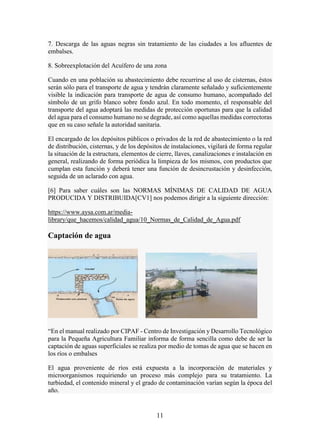 11
7. Descarga de las aguas negras sin tratamiento de las ciudades a los afluentes de
embalses.
8. Sobreexplotación del Acuífero de una zona
Cuando en una población su abastecimiento debe recurrirse al uso de cisternas, éstos
serán sólo para el transporte de agua y tendrán claramente señalado y suficientemente
visible la indicación para transporte de agua de consumo humano, acompañado del
símbolo de un grifo blanco sobre fondo azul. En todo momento, el responsable del
transporte del agua adoptará las medidas de protección oportunas para que la calidad
del agua para el consumo humano no se degrade, así como aquellas medidas correctoras
que en su caso señale la autoridad sanitaria.
El encargado de los depósitos públicos o privados de la red de abastecimiento o la red
de distribución, cisternas, y de los depósitos de instalaciones, vigilará de forma regular
la situación de la estructura, elementos de cierre, llaves, canalizaciones e instalación en
general, realizando de forma periódica la limpieza de los mismos, con productos que
cumplan esta función y deberá tener una función de desincrustación y desinfección,
seguida de un aclarado con agua.
[6] Para saber cuáles son las NORMAS MÍNIMAS DE CALIDAD DE AGUA
PRODUCIDA Y DISTRIBUIDA[CV1] nos podemos dirigir a la siguiente dirección:
https://www.aysa.com.ar/media-
library/que_hacemos/calidad_agua/10_Normas_de_Calidad_de_Agua.pdf
Captación de agua
“En el manual realizado por CIPAF - Centro de Investigación y Desarrollo Tecnológico
para la Pequeña Agricultura Familiar informa de forma sencilla como debe de ser la
captación de aguas superficiales se realiza por medio de tomas de agua que se hacen en
los ríos o embalses
El agua proveniente de ríos está expuesta a la incorporación de materiales y
microorganismos requiriendo un proceso más complejo para su tratamiento. La
turbiedad, el contenido mineral y el grado de contaminación varían según la época del
año.
 