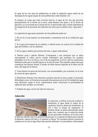 12
El agua de los ríos para las poblaciones se debe la captación aguas arriba de las
descargas de las aguas negras de estas poblaciones están tratadas o no
Si estamos en zonas que tiene invierno (nieve), el agua de los ríos que proviene
principalmente de la fusión de la nieve caída durante esta época y de la fusión de
glaciares, en su recorrido por el lecho del río va disolviendo sales, siendo importante la
investigación de la presencia del carbonato de calcio que la califica como “agua dura.”.
[8]
La captación de agua para suministro de una población podrá ser:
1. De un río el cual requiere un desarenador y tratamiento será de la calidad del agua
del río
2. Si el agua proveniente de un embalse, si deberá temer un control de la calidad del
agua del embalse y de los afluentes
3. De las aguas salobres proveniente del mar, o aguas subterráneas
4. Barrera azud o galería filtrante: Corresponde a una estructura que se ubica
interceptando el cauce, previo estudio hidrológico que justifique los caudales
utilizables en el río o el arroyo, con el fin de regularizar su nivel y dar las condiciones
hidráulicas para que el caudal ingrese en la obra de toma. Para aquellas captaciones que
consideren una barrera frontal, el diseño de dicha barrera depende de la altura útil de
ésta y del largo de la barrera.
5. Toma lateral con presa de derivación, son recomendables, por economía, en el caso
de cursos de agua angostos
6. Plataformas flotantes Esta alternativa permite ejecutar la toma cuando se presentan
dificultades como: a) Existencia de grandes fluctuaciones de nivel b) Calidades de agua
muy diferentes según el nivel, requiriéndose poder seleccionar la profundidad de
captación (por ejemplo, en crecidas)
7. Embalse de agua a través de túnel de transvase
Aducción
La aducción, se define el acto de conducir o
transportar el agua desde el origen de la
captación, hasta la, planta de tratamiento, la
red o bien el tanque de regulación. O
también desde un punto determinado punto
hasta otro, tenemos que la aducción puede
ser por gravedad o bombeo, en los dos casos
se debe de calcular cual es la presión máxima que va a soportar la tubería para calcular
el diámetro, espesor del tubo y el material a colocar “Se considera tubería a presión al
conducto en el cual el agua fluye bajo presión diferente a la atmosférica, funcionando
 