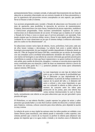 13
permanentemente llena y siempre cerrada, el adecuado funcionamiento de una línea de
aducción se encuentra relacionado con un correcto trazado de la línea piezométrica y
por la experiencia del proyectista errores conceptuales en este aspecto, que pueden
llevar al fracaso a todo el sistema.
Las acciones programadas para vaciado y llenado de aducciones son frecuentes en el
área de operación, para posibilitar la ejecución de servicios de mantenimiento,
limpieza, interconexiones con otras líneas, instalación de piezas especiales, medidores
o restricciones programadas. Estas acciones normalmente requieren de cortes o
restricciones en el abastecimiento de un sector. El tiempo que se emplea en el vaciado
y llenado de la línea a veces es mayor que el servicio principal a ser ejecutado. Esto
puede originar que los técnicos deban vaciar y llenar lo más rápido posible las líneas,
cuidando de no crear situaciones en las que el sistema trabaje a esfuerzos adicionales
para los cuales no fue dimensionado”. [8]
En aducciones existen varios tipos de tubería, Acero, polietileno, lock joint, cada uno
de ellos tienen ventajas y desventajas. La tubería lock joint o sentab tubería de
hormigón precomprimido, de una longitud variable dependiendo el diámetro desde un
tubo de 2 Mts de longitud útil hasta 6.00 Mts, constituido por un núcleo de hormigón
con una armadura activa arrollada helicoidalmente alrededor del núcleo, que zuncha
este núcleo de hormigón es una tubería de concreto reforzada que permite presión pero
el problema es cuando se tiene que hacer reparaciones o se quiere realizar en un futuro
una salida, para cambio de dirección, desagües y ventosas se necesita pieza especial de
acero construida para esa situación y debe de tener un tratamiento interior a través de
un Chorro de arena grado Sa 2 ½ y posterior pintado con resina epoxi alimentaría
espesor mínimo 200 micras.
Lo más importante en este tipo de tubería lock
joint es que se debe respetar la profundidad que
fija el fabricante ya que dependiendo de la
profundidad y la presión de trabajo tendremos el
espesor de la pared del tubo y el diámetro del
acero a colocar y otra cosas importante es que
una vez colocado la tubería se debe colocar un
mortero de concreto entre los tubos para
protección de las juntas, para esta tubería hay
varias normas internacionales la cual es bueno
leerla, normalmente esta tubería se usa para aducciones que sea por gravedad o poca
presión del agua
El Polietileno, es una tubería flexible y puede soportar los golpes de ariete y sobre
presiones que pueda haber y es más fácil realizar cambio de dirección y realizar salidas
para limpieza, ventosas, colocar conexión para otras tuberías, pero depende la nación
es muy costosa
La tubería de acero es muy rígida las uniones entre los tubos pueden ser soldada o con
Juntas Dreses junta mecánicas, esta tubería puede ir enterrada o sobre soportes, este
sistema permite que a través de su trayecto se perfore la tubería para abastecer una
granja sin importar que si es agua cruda o tratada y en muchos casos el diámetro de
 