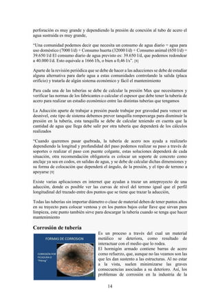 14
perforación es muy grande y dependiendo la presión de conexión al tubo de acero el
agua sustraída es muy grande,
“Una comunidad podemos decir que necesita un consumo de agua diario = agua para
uso doméstico (7000 l/d) + Consumo huerta (32000 l/d) + Consumo animal (650 l/d) =
39.650 l/d El consumo diario de agua previsto es: 39.650 l/d, que podemos redondear
a 40.000 l/d. Esto equivale a 1666 l/h, o bien a 0,46 l/s”. [8]
Aparte de la revisión periódica que se debe de hacer a las aducciones se debe de estudiar
alguna alternativa para darle agua a estas comunidades controlando la salida (placa
orificio) y tratarla de algún sistema económico y fácil el mantenimiento
Para cada una de las tuberías se debe de calcular la presión Max que necesitamos y
verificar las normas de los fabricantes o calcular el espesor que debe tener la tubería de
acero para realizar un estudio económico entre las distintas tuberías que tengamos
La Aducción aparte de trabajar a presión puede trabajar por gravedad para vencer un
desnivel, este tipo de sistema debemos prever tanquilla rompercarga para disminuir la
presión en la tubería, esta tanquilla se debe de calcular teniendo en cuenta que la
cantidad de agua que llega debe salir por otra tubería que dependerá de los cálculos
realizados
“Cuando queremos pasar quebrada, la tubería de acero nos ayuda a realizarlo
dependiendo la longitud y profundidad del paso podemos realizar su paso a través de
soportes o realizar el paso con puente colgante, estas soluciones dependerá de cada
situación, otra recomendación obligatoria es colocar un soporte de concreto como
anclaje ya sea en codos, en salidas de agua, y se debe de calcular dichas dimensiones y
su forma de colocación que dependerá el ángulo, de la presión, y el tipo de terreno a
apoyarse [8]
Existe varias aplicaciones en internet que ayudan a trazar un anteproyecto de una
aducción, donde es posible ver las curvas de nivel del terreno igual que el perfil
longitudinal del trazado entre dos puntos que se tiene que trazar la aducción,
Todas las tuberías sin importar diámetro o clase de material deben de tener puntos altos
en su trayecto para colocar ventosa y en los puntos bajos colar llave que sirvan para
limpieza, este punto también sirve para descargar la tubería cuando se tenga que hacer
mantenimiento
Corrosión de tubería
Es un proceso a través del cual un material
metálico se deteriora, como resultado de
interactuar con el medio que lo rodea.
El hormigón armado contiene barras de acero
como refuerzo, que, aunque no las veamos son las
que les dan sustento a las estructuras. Al no estar
a la vista, suelen minimizarse las graves
consecuencias asociadas a su deterioro. Así, los
problemas de corrosión en la industria de la
 
