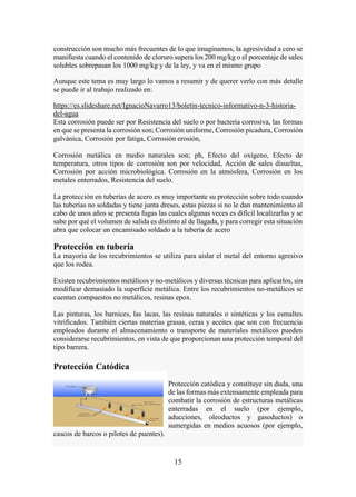 15
construcción son mucho más frecuentes de lo que imaginamos, la agresividad a cero se
manifiesta cuando el contenido de cloruro supera los 200 mg/kg o el porcentaje de sales
solubles sobrepasan los 1000 mg/kg y de la ley, y va en el mismo grupo
Aunque este tema es muy largo lo vamos a resumir y de querer verlo con más detalle
se puede ir al trabajo realizado en:
https://es.slideshare.net/IgnacioNavarro13/boletin-tecnico-informativo-n-3-historia-
del-agua
Esta corrosión puede ser por Resistencia del suelo o por bacteria corrosiva, las formas
en que se presenta la corrosión son; Corrosión uniforme, Corrosión picadura, Corrosión
galvánica, Corrosión por fatiga, Corrosión erosión,
Corrosión metálica en medio naturales son; ph, Efecto del oxígeno, Efecto de
temperatura, otros tipos de corrosión son por velocidad, Acción de sales disueltas,
Corrosión por acción microbiológica. Corrosión en la atmósfera, Corrosión en los
metales enterrados, Resistencia del suelo.
La protección en tuberías de acero es muy importante su protección sobre todo cuando
las tuberías no soldadas y tiene junta dreses, estas piezas si no le dan mantenimiento al
cabo de unos años se presenta fugas las cuales algunas veces es difícil localizarlas y se
sabe por qué el volumen de salida es distinto al de llagada, y para corregir esta situación
abra que colocar un encamisado soldado a la tubería de acero
Protección en tubería
La mayoría de los recubrimientos se utiliza para aislar el metal del entorno agresivo
que los rodea.
Existen recubrimientos metálicos y no-metálicos y diversas técnicas para aplicarlos, sin
modificar demasiado la superficie metálica. Entre los recubrimientos no-metálicos se
cuentan compuestos no metálicos, resinas epox.
Las pinturas, los barnices, las lacas, las resinas naturales o sintéticas y los esmaltes
vitrificados. También ciertas materias grasas, ceras y aceites que son con frecuencia
empleados durante el almacenamiento o transporte de materiales metálicos pueden
considerarse recubrimientos, en vista de que proporcionan una protección temporal del
tipo barrera.
Protección Catódica
Protección catódica y constituye sin duda, una
de las formas más extensamente empleada para
combatir la corrosión de estructuras metálicas
enterradas en el suelo (por ejemplo,
aducciones, oleoductos y gasoductos) o
sumergidas en medios acuosos (por ejemplo,
cascos de barcos o pilotes de puentes).
 