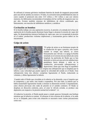 16
Se utilizará el sistema galvánico mediante baterías de ánodo de magnesio proyectada
para una útil de anódica no menor a 10 años, la corrosión tiene probabilidad de estar en
curso cuando el potencial esta entre -0.4 voltios y -0.6 voltios o aun con valores
menores, los fabricantes recomiendan el reemplazo de las varillas de magnesio una vez
por año, Existen también sistemas de inhibidores de efecto combinado que,
básicamente, son mezclas de inhibidores anódicos y catódicos
Cavitación en bombas
Si la bomba trabaja con una aspiración excesiva, la presión a la entrada de la boca de
aspiración de la bomba puede disminuir hasta llegar a alcanzar la tensión de vapor del
agua. Se desprenderían entonces burbujas de vapor que, una vez recuperada la presión
en el rodete, producirían violentas implosiones y ocasionarían graves daños en los
mecanismos
Golpe de ariete
“El golpe de ariete es un fenómeno propio de
la conducción de agua a presión, esto ocurre
cuando se rompe una tubería, se cierra
bruscamente una válvula o se apaga la bomba
instalado en el extremo de una tubería de cierta
longitud, las partículas de fluido que se han
detenido se inicia así una serie de ondulaciones
pendulares hacia delante y atrás en la
conducción, provocando sobrepresiones y
depresiones, hasta que ésta llega al equilibrio
y que siguen aún en movimiento. Esto origina una sobrepresión que se desplaza por la
tubería a una velocidad que puede superar la velocidad del sonido en el fluido. Esta
sobrepresión tiene dos efectos: comprime ligeramente el fluido, reduciendo su
volumen, y dilata ligeramente la tubería.
Cuando todo el fluido que circulaba en la tubería se ha detenido, cesa el impulso que
lo comprimía y, por tanto, éste tiende a expandirse. Por otro lado, la tubería que se
había ensanchado ligeramente tiende a retomar su dimensión normal. Conjuntamente,
estos efectos provocan otra onda de presión en el sentido contrario. El fluido se
desplaza en dirección contraria, pero, al estar la válvula cerrada, se produce una
depresión con respecto a la presión normal de la tubería”. [9]
Al reducirse la presión, el fluido puede pasar a estado gaseoso formando una burbuja
mientras que la tubería se contrae. Al alcanzar el otro extremo de la tubería, si la onda
no se ve disipada, para evitar esta situación es necesario tener ciertas precauciones
como son:
 