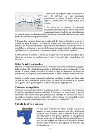 17
1. Para evitar los golpes de ariete causados por el
cierre de válvulas, hay que estrangular
gradualmente la corriente de fluido. Cuanto más
larga es la tubería, tanto más tiempo deberá durar
el cierre.
2. La colocación de ventosas de aireación,
preferiblemente trifuncionales (estos dispositivos
son para disminuir otro efecto que se producen en
las redes de agua o de algún otro fluido parecido al desalojarlo del sistema mas no es
propio del fenómeno del golpe de ariete).
3. Cuando hay variación brusca de la velocidad del flujo en la tubería se da en el
bombeo de agua de represa, o cuando se produce una caída parcial o total de la
demanda. En estos casos tratándose de volúmenes importantes de fluido que deben ser
absorbidos, se utilizan en la mayoría de los casos torres piezométrica, o chimeneas de
equilibrio que se conectan con la presión atmosférica, o válvulas de seguridad.
4. Otra solución es cuando la tubería es de acero se puede calcular el espesor de la
tubería en ese tramo, en muchos casos el costo es muy elevado y es preferible otra
alternativa
Golpe de ariete en bombas
Atención al comportamiento de la válvula de retención durante el encendido y apagado
de las unidades. La válvula de retención no se debe abrir ni cerrar bruscamente. Si esto
sucede, se puede producir un golpe de ariete o carga de presión en el sistema de
distribución, lo cual podría ocasionar rupturas en la tubería matriz o en la de servicio.
Cuando la bomba no está en operación, el eje de propulsión no debe girar hacia atrás.
La rotación hacia atrás indica que la válvula de retención no funciona y, en algunos
casos, podría hacer que el impulsor se desconecte del eje de propulsión
Chimenea de equilibrio
“El uso de chimeneas de equilibrio con cámara de aíre se recomienda para estaciones
de bombeo. dejando el sistema tradicional de chimenea en contacto con la presión
atmosférica para instalaciones por gravedad; Sin embargo, no en todos los casos la
topografía es favorable para su construcción y en proyectos de poca capacidad, su costo
obliga a optar soluciones imprácticas o a no proteger la conducción.” [10]
Válvula de alivio o ventosa
“El aire llena totalmente la tubería cuando se ponen en
servicio por vez primera o cuando han sido vaciados por
cualquier causa. En estos casos la cantidad de aire que se
debe de evacuar es muy grande y por tanto es una operación
delicada sobre todo por la velocidad que puede alcanzar el
agua durante la operación de llenado de la tubería. Se tiene
distintos tipos de ventosas que depende del diámetro, tipo
de tubería y uso
 