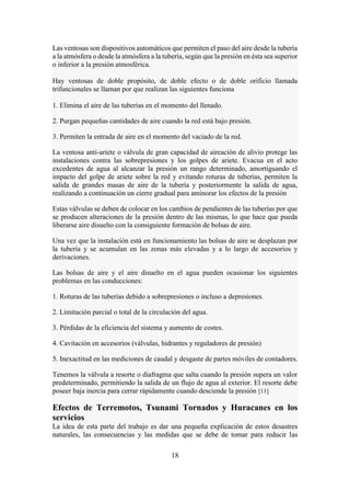 18
Las ventosas son dispositivos automáticos que permiten el paso del aire desde la tubería
a la atmósfera o desde la atmósfera a la tubería, según que la presión en ésta sea superior
o inferior a la presión atmosférica.
Hay ventosas de doble propósito, de doble efecto o de doble orificio llamada
trifuncionales se llaman por que realizan las siguientes funciona
1. Elimina el aire de las tuberías en el momento del llenado.
2. Purgan pequeñas cantidades de aire cuando la red está bajo presión.
3. Permiten la entrada de aire en el momento del vaciado de la red.
La ventosa anti-ariete o válvula de gran capacidad de aireación de alivio protege las
instalaciones contra las sobrepresiones y los golpes de ariete. Evacua en el acto
excedentes de agua al alcanzar la presión un rango determinado, amortiguando el
impacto del golpe de ariete sobre la red y evitando roturas de tuberías, permiten la
salida de grandes masas de aire de la tubería y posteriormente la salida de agua,
realizando a continuación un cierre gradual para aminorar los efectos de la presión
Estas válvulas se deben de colocar en los cambios de pendientes de las tuberías por que
se producen alteraciones de la presión dentro de las mismas, lo que hace que pueda
liberarse aire disuelto con la consiguiente formación de bolsas de aire.
Una vez que la instalación está en funcionamiento las bolsas de aire se desplazan por
la tubería y se acumulan en las zonas más elevadas y a lo largo de accesorios y
derivaciones.
Las bolsas de aire y el aire disuelto en el agua pueden ocasionar los siguientes
problemas en las conducciones:
1. Roturas de las tuberías debido a sobrepresiones o incluso a depresiones.
2. Limitación parcial o total de la circulación del agua.
3. Pérdidas de la eficiencia del sistema y aumento de costes.
4. Cavitación en accesorios (válvulas, hidrantes y reguladores de presión)
5. Inexactitud en las mediciones de caudal y desgaste de partes móviles de contadores.
Tenemos la válvula a resorte o diafragma que salta cuando la presión supera un valor
predeterminado, permitiendo la salida de un flujo de agua al exterior. El resorte debe
poseer baja inercia para cerrar rápidamente cuando desciende la presión [11]
Efectos de Terremotos, Tsunami Tornados y Huracanes en los
servicios
La idea de esta parte del trabajo es dar una pequeña explicación de estos desastres
naturales, las consecuencias y las medidas que se debe de tomar para reducir las
 
