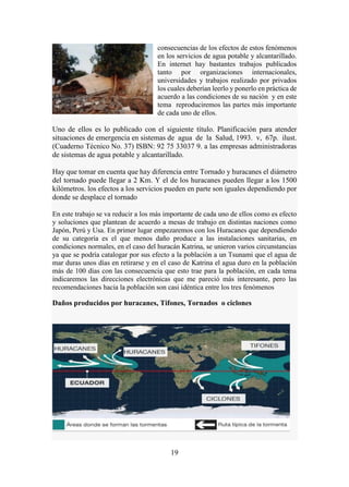 19
consecuencias de los efectos de estos fenómenos
en los servicios de agua potable y alcantarillado.
En internet hay bastantes trabajos publicados
tanto por organizaciones internacionales,
universidades y trabajos realizado por privados
los cuales deberían leerlo y ponerlo en práctica de
acuerdo a las condiciones de su nación y en este
tema reproduciremos las partes más importante
de cada uno de ellos.
Uno de ellos es lo publicado con el siguiente título. Planificación para atender
situaciones de emergencia en sistemas de agua de la Salud, 1993. v, 67p. ilust.
(Cuaderno Técnico No. 37) ISBN: 92 75 33037 9. a las empresas administradoras
de sistemas de agua potable y alcantarillado.
Hay que tomar en cuenta que hay diferencia entre Tornado y huracanes el diámetro
del tornado puede llegar a 2 Km. Y el de los huracanes pueden llegar a los 1500
kilómetros. los efectos a los servicios pueden en parte son iguales dependiendo por
donde se desplace el tornado
En este trabajo se va reducir a los más importante de cada uno de ellos como es efecto
y soluciones que plantean de acuerdo a mesas de trabajo en distintas naciones como
Japón, Perú y Usa. En primer lugar empezaremos con los Huracanes que dependiendo
de su categoría es el que menos daño produce a las instalaciones sanitarias, en
condiciones normales, en el caso del huracán Katrina, se unieron varios circunstancias
ya que se podría catalogar por sus efecto a la población a un Tsunami que el agua de
mar duras unos días en retirarse y en el caso de Katrina el agua duro en la población
más de 100 días con las consecuencia que esto trae para la población, en cada tema
indicaremos las direcciones electrónicas que me pareció más interesante, pero las
recomendaciones hacia la población son casi idéntica entre los tres fenómenos
Daños producidos por huracanes, Tifones, Tornados o ciclones
 