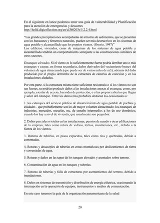 20
En el siguiente en lance podemos tener una guía de vulnerabilidad y Planificación
para la atención de emergencias y desastres
http://helid.digicollection.org/en/d/Jh0203s/5.2.2.4.html
“Las grandes precipitaciones acompañadas de arrastres de sedimentos, que se presentan
con los huracanes y fememos naturales, pueden ser más destructivos en los sistemas de
agua potable y alcantarillado que los propios vientos. (Osorio, 1997)”
Los edificios, viviendas, casas de máquinas de los sistemas de agua potable y
alcantarillado tendrán un comportamiento semejante a las construcciones similares de
otros sectores.
Estanques elevados. Si el viento es lo suficientemente fuerte podría derribar uno o más
estanques y causar, en forma secundaria, daños derivados del vaciamiento brusco del
volumen de agua almacenada (que puede ser de varios miles de m3), además del daño
producido por el propio derrumbe de la estructura de cañerías de conexión y en las
instalaciones aledañas.
Por otra parte, si la estructura misma tiene suficiente resistencia o si los vientos no son
tan fuertes, se podrían producir daños a las instalaciones anexas al estanque, como, por
ejemplo, escalas de acceso, barandas de protección, o a las propias cañerías que llegan
y salen del estanque. Entre los daños más probables destacan los ocasionados a:
1. los estanques del servicio público de abastecimiento de agua potable de pueblos y
ciudades - que probablemente son los de mayor volumen almacenado; los estanques de
industrias, mercados, escuelas, etc. de tamaño intermedio; a los de uso doméstico,
cuando los hay a nivel de vivienda, que usualmente son pequeños.
2. Daños parciales o totales en las instalaciones, puestos de mando y otras edificaciones
de la empresa, tales como rotura de vidrios, techos, inundaciones, etc., debido a la
fuerza de los vientos.
3. Roturas de tuberías, en pasos expuestos, tales como ríos y quebradas, debido a
correntadas.
4. Roturas y desacoples de tuberías en zonas montañosas por deslizamientos de tierra
y correntadas de agua.
5. Roturas y daños en las tapas de los tanques elevados y asentados sobre terreno.
6. Contaminación de agua en los tanques y tuberías.
7. Roturas de tuberías y falla de estructuras por asentamientos del terreno, debido a
inundaciones.
8. Daños en sistemas de transmisión y distribución de energía eléctrica, ocasionando la
interrupción en la operación de equipos, instrumentos y medios de comunicación.
En este caso tenemos la guía de la organización panamericana de la salud
 
